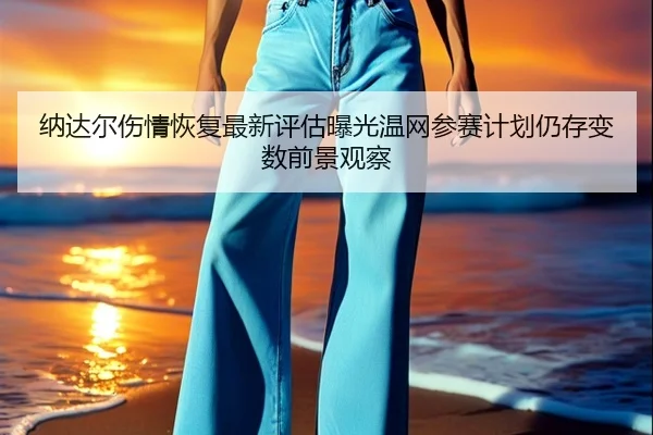 纳达尔伤情恢复最新评估曝光温网参赛计划仍存变数前景观察